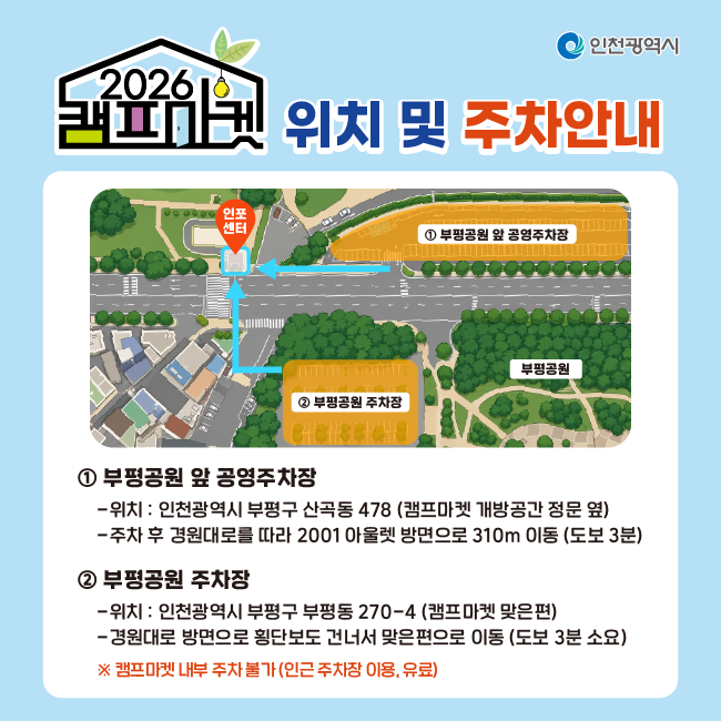 위치 및 주차안내
① 부평공원 앞 공영주차장
위치 : 인천광역시 부평구 산곡동 478 (캠프마켓 개방공간 정문 옆)
주차 후 공원대로를 따라 2001아울렛 방면으로 310m 이동 (도보 3분)
② 부평공원 주차장
위치 : 인천광역시 부평동 270-4 (캠프마켓 맞은편)
공원대로 방면으로 횡단보도 건너서 맞은편으로 이동 (도보 3분 소요)

※ 캠프마켓 내부 주차 불가(인근 주차장 이용, 유료)