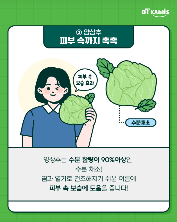 ③ 양상추
피부 속까지 촉촉

수분채소

피부 속 보습 효과

양상추는 수분 함량이 90% 이상인
수분 채소!

땀과 열기로 건조해지기 쉬운 여름에
피부 속 보습에 도움을 줍니다!