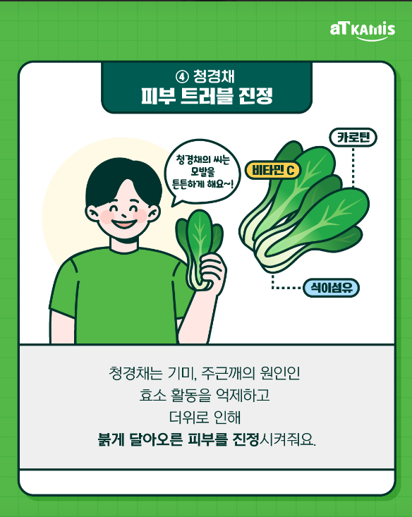 ④ 청경채
피부 트러블 진정

비타민 C
카로틴
식이섬유

청경채의 씨는 모발을 튼튼하게 해요~! 

청경채는 기미, 주근깨의 원인인
효소 활동을 억제하고

더위로 인해
붉게 달아오른 피부를 진정시켜줘요.