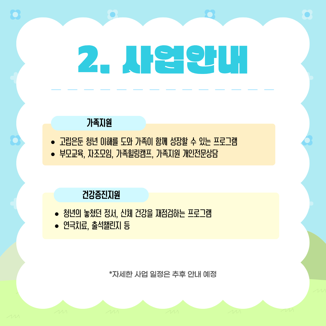 사업안내

가족지원
• 고립은둔 청년 이해를 도와 가족이 함께 성장할 수 있는 프로그램
• 부모교육, 자조모임, 가족힐링캠프, 가족지원 개인전문상담

건강증진지원
• 청년의 놓쳤던 정서, 신체 건강을 재점검하는 프로그램
• 연극치료, 출석챌린지 등

*자세한 사업 일정은 추후 안내 예정
