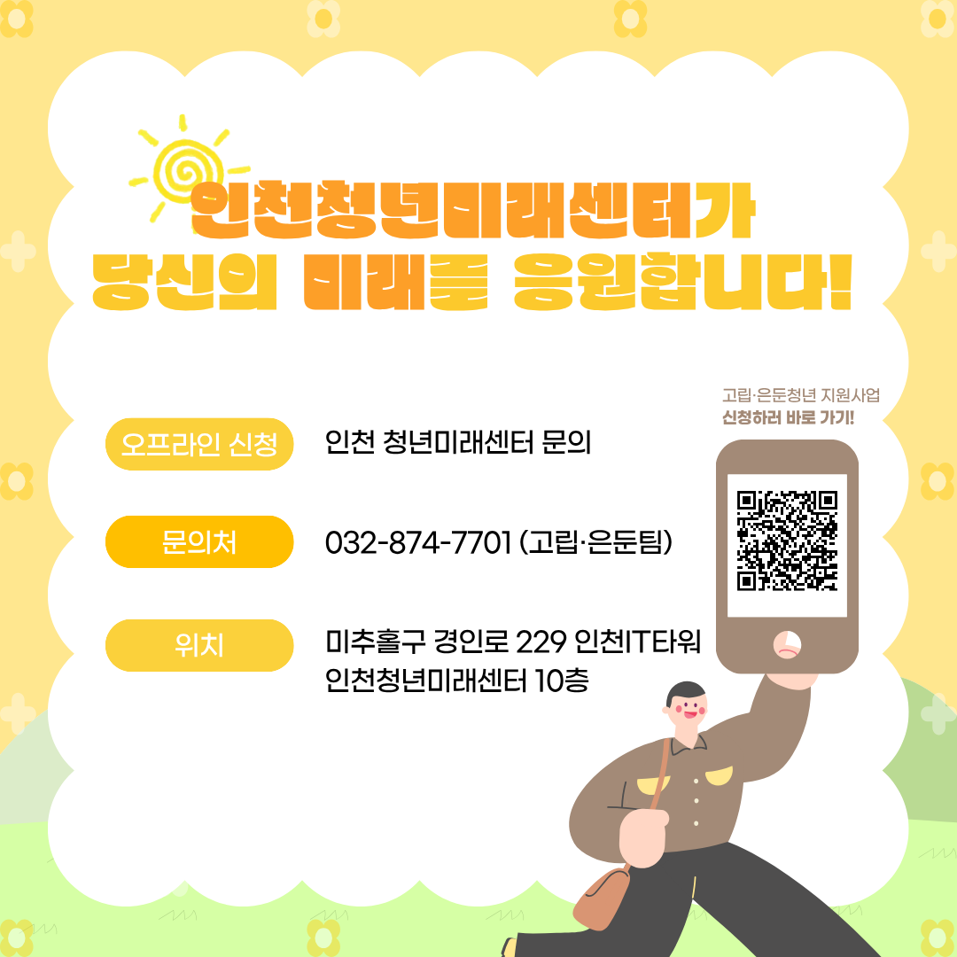 인천청년미래센터가
당신의 미래를 응원합니다!

오프라인 신청
인천 청년미래센터 문의

문의처
032-874-7701 (고립·은둔팀)

위치
미추홀구 경인로 229 인천IT타워
인천청년미래센터 10층

고립·은둔청년 지원사업
신청하러 바로 가기!