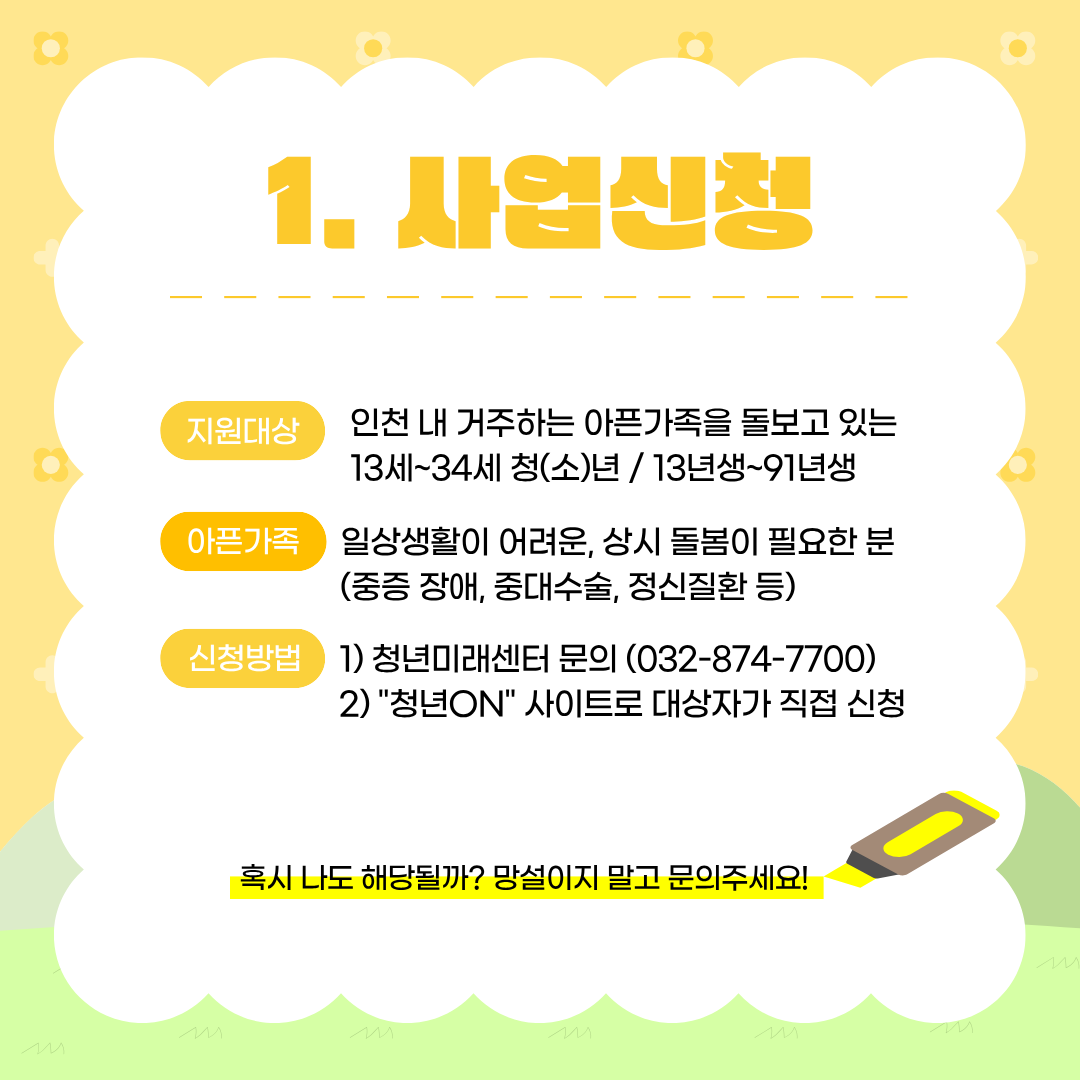 사업신청

지원대상
인천 내 거주하는 아픈가족을 돌보고 있는
13세~34세 청(소)년  13년생~91년생

아픈가족
일상생활이 어려운, 상시 돌봄이 필요한 분
(중증 장애, 중대수술, 정신질환 등)

신청방법

청년미래센터 문의 (032-874-7700)
"청년ON" 사이트로 대상자가 직접 신청

혹시 나도 해당될까? 망설이지 말고 문의주세요!