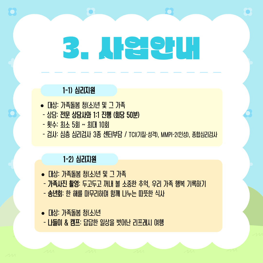 사업안내

1-1) 심리지원

• 대상: 가족돌봄 청(소)년 및 그 가족

상담: 전문 상담사와 1:1 진행 (회당 50분)
횟수: 최소 5회 ~ 최대 10회
검사: 심층 심리검사 3종 센터부담  TCI(기질·성격), MMPI-2(인성), 종합심리검사

1-2) 심리지원

• 대상: 가족돌봄 청(소)년 및 그 가족

가족사진 촬영: 두고두고 꺼내 볼 소중한 추억, 우리 가족 행복 기록하기
송년회: 한 해를 마무리하며 함께 나누는 따뜻한 식사

• 대상: 가족돌봄 청(소)년

나들이 & 캠프: 답답한 일상을 벗어나 리프레시 여행