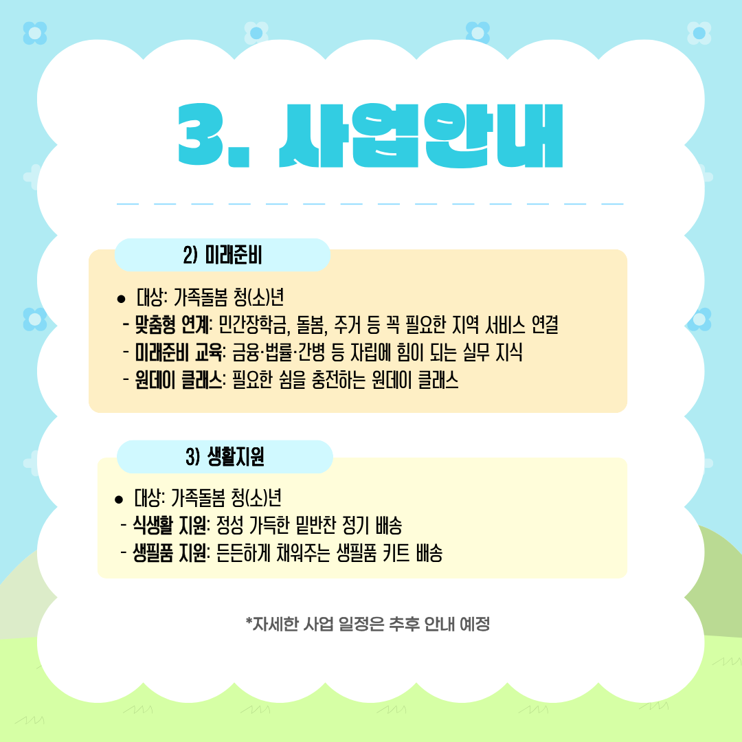 사업안내
미래준비

• 대상: 가족돌봄 청(소)년

맞춤형 연계: 민간장학금, 돌봄, 주거 등 꼭 필요한 지역 서비스 연결
미래준비 교육: 금융·법률·간병 등 자립에 힘이 되는 실무 지식
원데이 클래스: 필요한 쉼을 충전하는 원데이 클래스
생활지원

• 대상: 가족돌봄 청(소)년

식생활 지원: 정성 가득한 밑반찬 정기 배송
생필품 지원: 든든하게 채워주는 생필품 키트 배송

*자세한 사업 일정은 추후 안내 예정