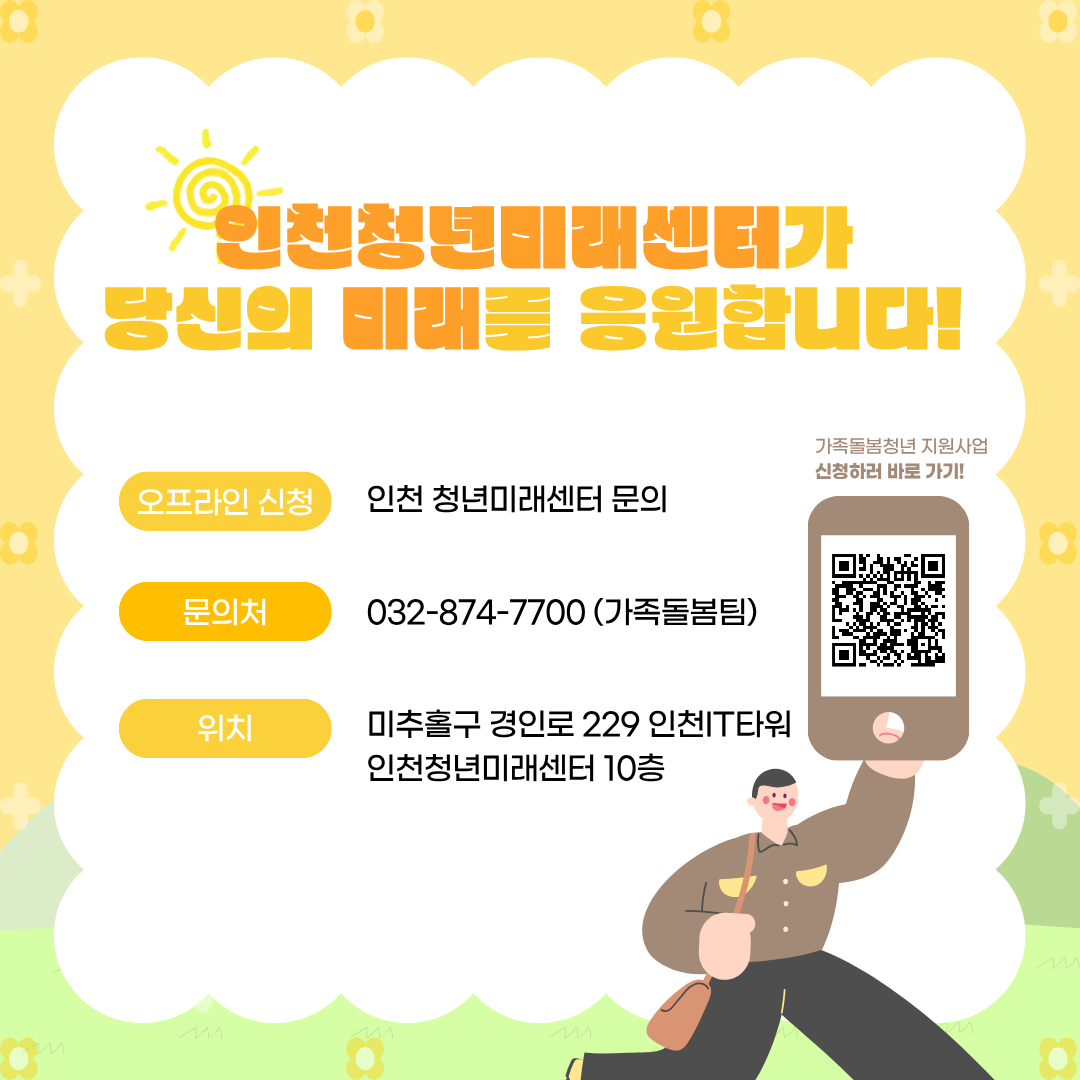 인천청년미래센터가
당신의 미래를 응원합니다!

오프라인 신청
인천 청년미래센터 문의

문의처
032-874-7700 (가족돌봄팀)

위치
미추홀구 경인로 229 인천IT타워
인천청년미래센터 10층

가족돌봄청년 지원사업
신청하러 바로 가기!