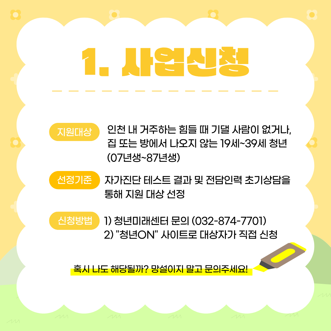 사업신청

지원대상
인천 내 거주하는 힘들 때 기댈 사람이 없거나,
집 또는 방에서 나오지 않는 19세~39세 청년
(07년생~87년생)

선정기준
자가진단 테스트 결과 및 전담인력 초기상담을
통해 지원 대상 선정

신청방법

청년미래센터 문의 (032-874-7701)
"청년ON" 사이트로 대상자가 직접 신청

혹시 나도 해당될까? 망설이지 말고 문의주세요!