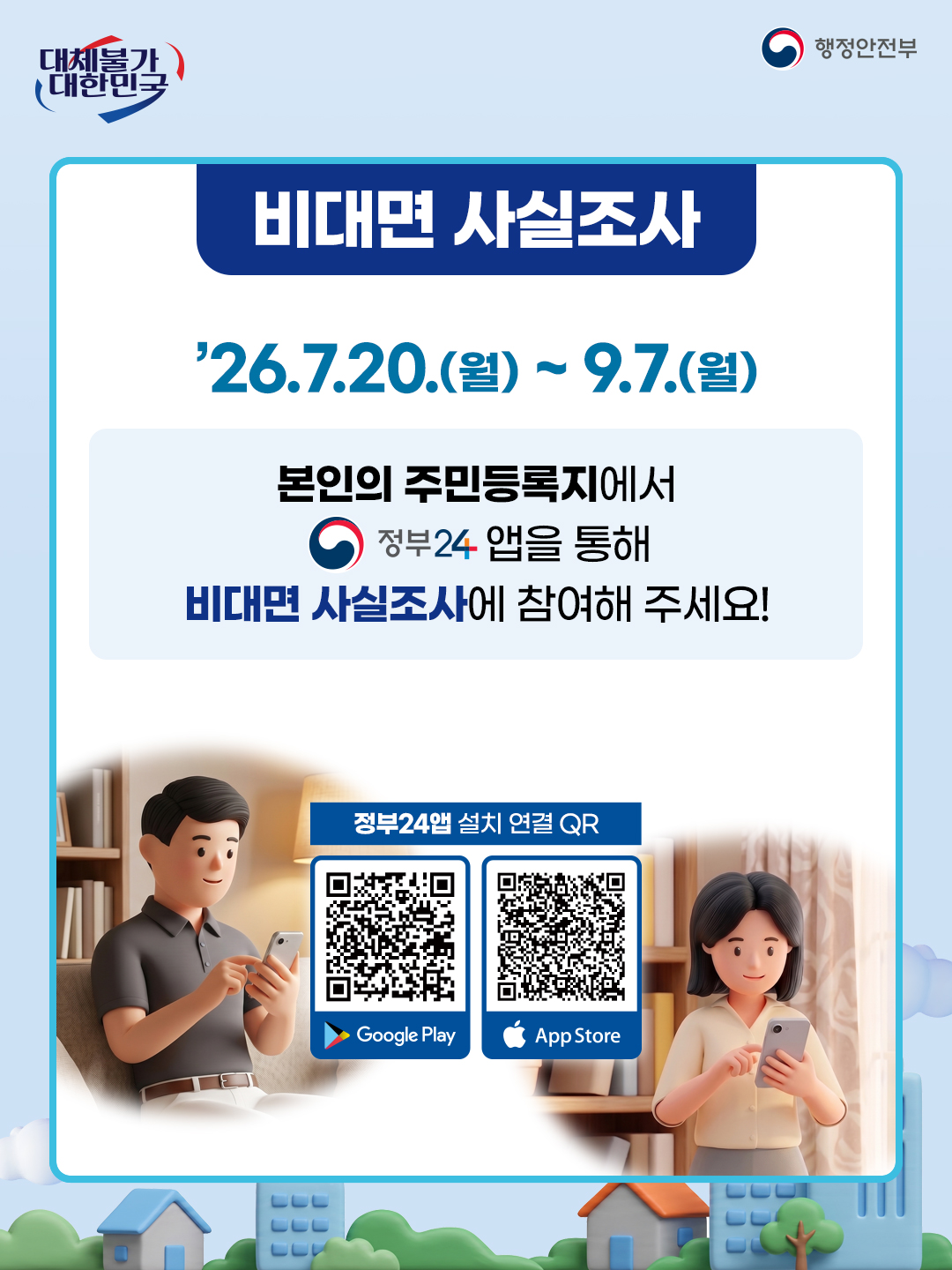 비대면 사실조사

’26.7.20.(월) ~ 9.7.(월)

본인의 주민등록지에서
정부24 앱을 통해
비대면 사실조사에 참여해 주세요!

정부24앱 설치 연결 QR
Google Play  App Store