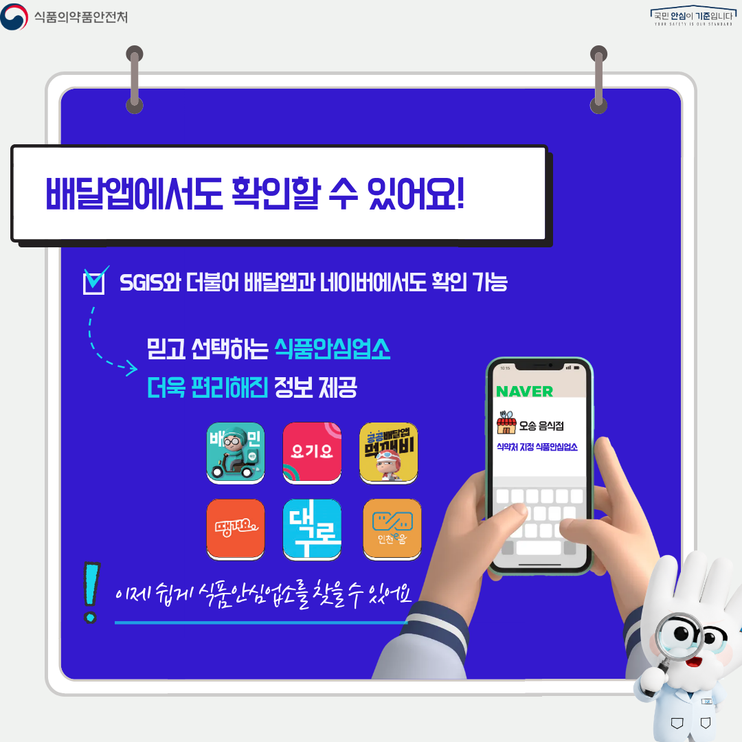 식품의약품안전처
국민 안심이 기준입니다

배달앱에서도 확인할 수 있어요!

SGIS와 더불어 배달앱과 네이버에서도 확인 가능

믿고 선택하는 식품안심업소
더욱 편리해진 정보 제공

NAVER
오송 음식점
식약처 지정 식품안심업소

이제 쉽게 식품안심업소를 찾을 수 있어요