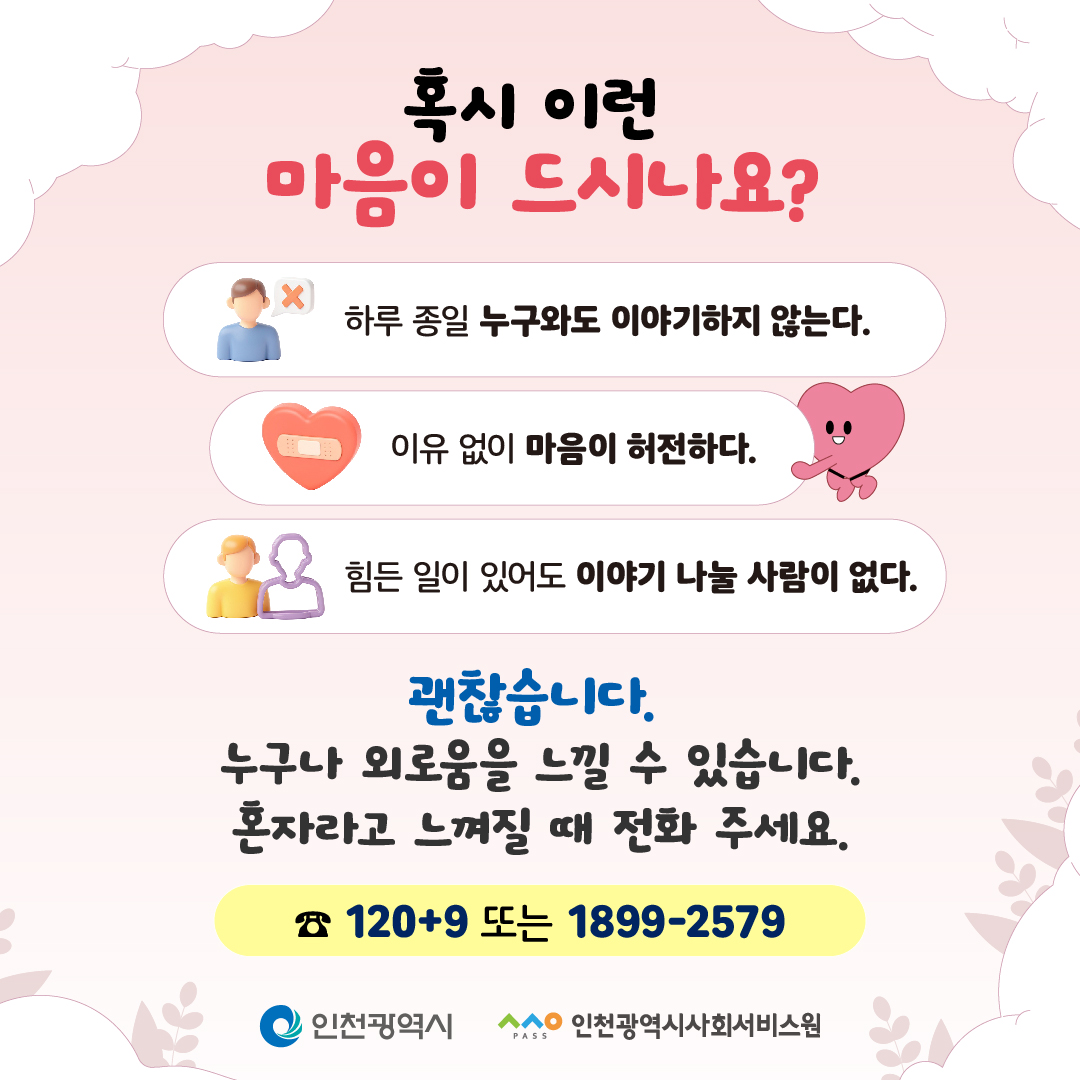 혹시 이런
마음이 드시나요?

하루 종일 누구와도 이야기하지 않는다.

이유 없이 마음이 허전하다.

힘든 일이 있어도 이야기 나눌 사람이 없다.

괜찮습니다.
누구나 외로움을 느낄 수 있습니다.
혼자라고 느껴질 때 전화 주세요.

☎ 1209 또는 1899-2579

인천광역시
인천광역시사회서비스원