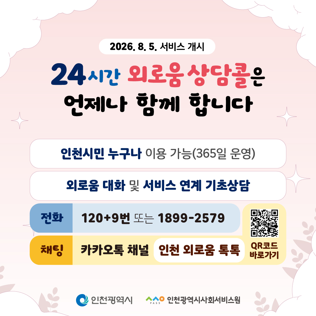 서비스 개시

24시간 외로움 상담콜은
언제나 함께 합니다

인천시민 누구나 이용 가능(365일 운영)

외로움 대화 및 서비스 연계 기초상담

전화
1209번 또는 1899-2579

채팅
카카오톡 채널 인천 외로움 톡톡

QR코드 바로가기

인천광역시
인천광역시사회서비스원