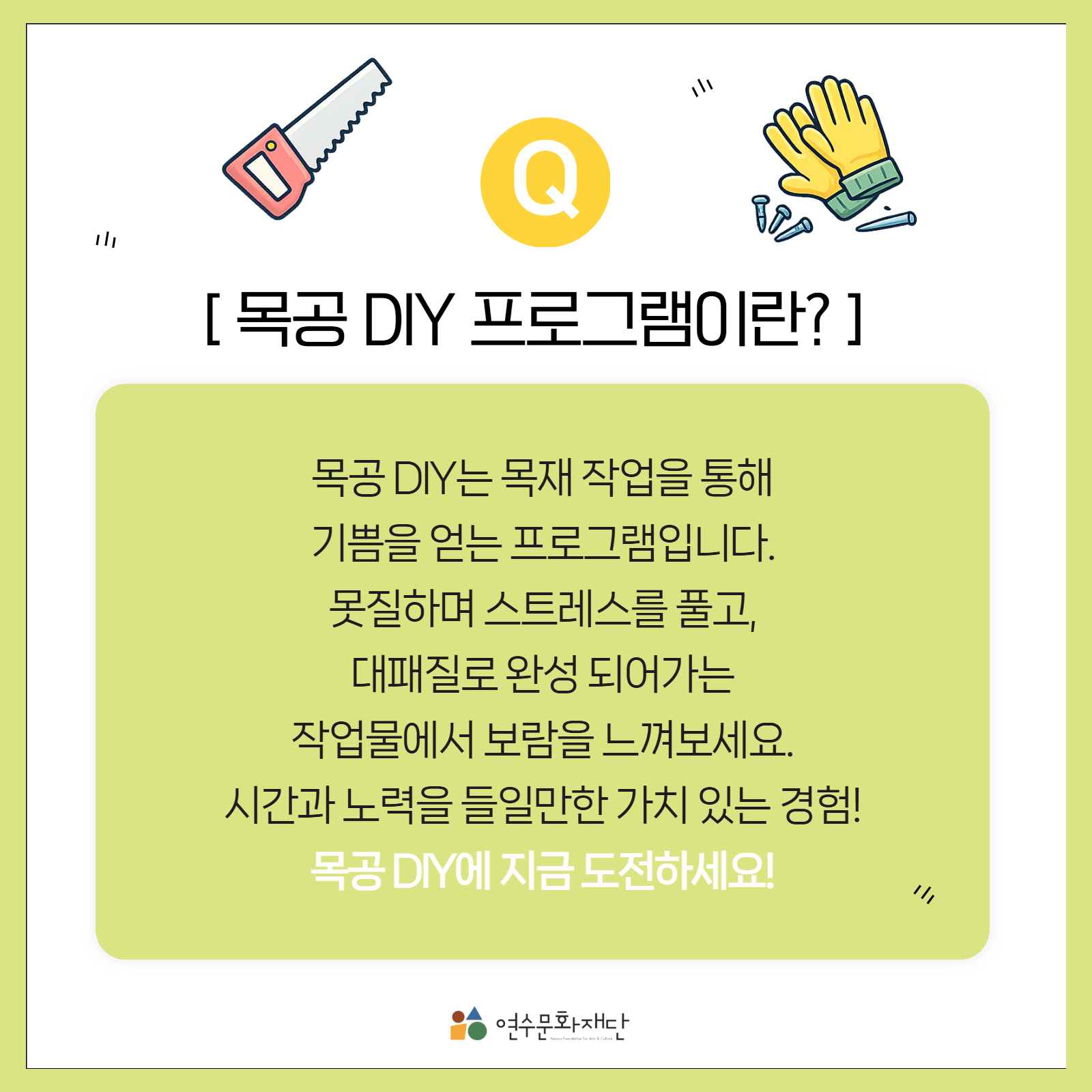 목공 DIY 프로그램이란?

목공 DIY는 목재 작업을 통해
기쁨을 얻는 프로그램입니다.

못질하며 스트레스를 풀고,
대패질로 완성 되어가는
작업물에서 보람을 느껴보세요.

시간과 노력을 들일만한 가치 있는 경험!

목공 DIY에 지금 도전하세요!

연수문화재단