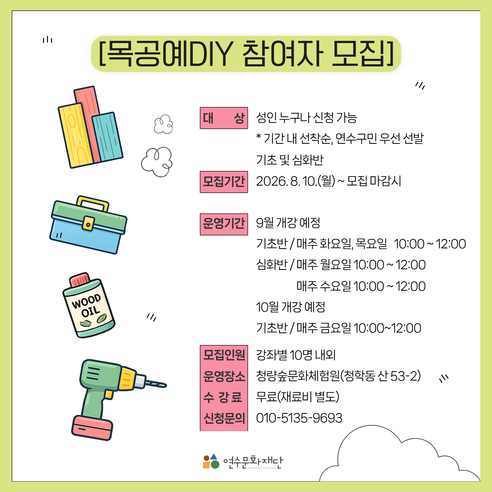 목공예DIY 참여자 모집

대상
성인 누구나 신청 가능
※ 기간 내 선착순, 연수구민 우선 선발
기초 및 심화반

모집기간
2026. 8. 10.(월) ~ 모집 마감 시

운영기간

9월 개강 예정

기초반  매주 화요일, 목요일 10:00~12:00
심화반  매주 월요일 10:00~12:00
매주 수요일 10:00~12:00

10월 개강 예정

기초반  매주 금요일 10:00~12:00

모집인원
강좌별 10명 내외

운영장소
청량숲문화체험원(청학동 산 53-2)

수강료
무료(재료비 별도)

신청문의
010-5135-9693

연수문화재단