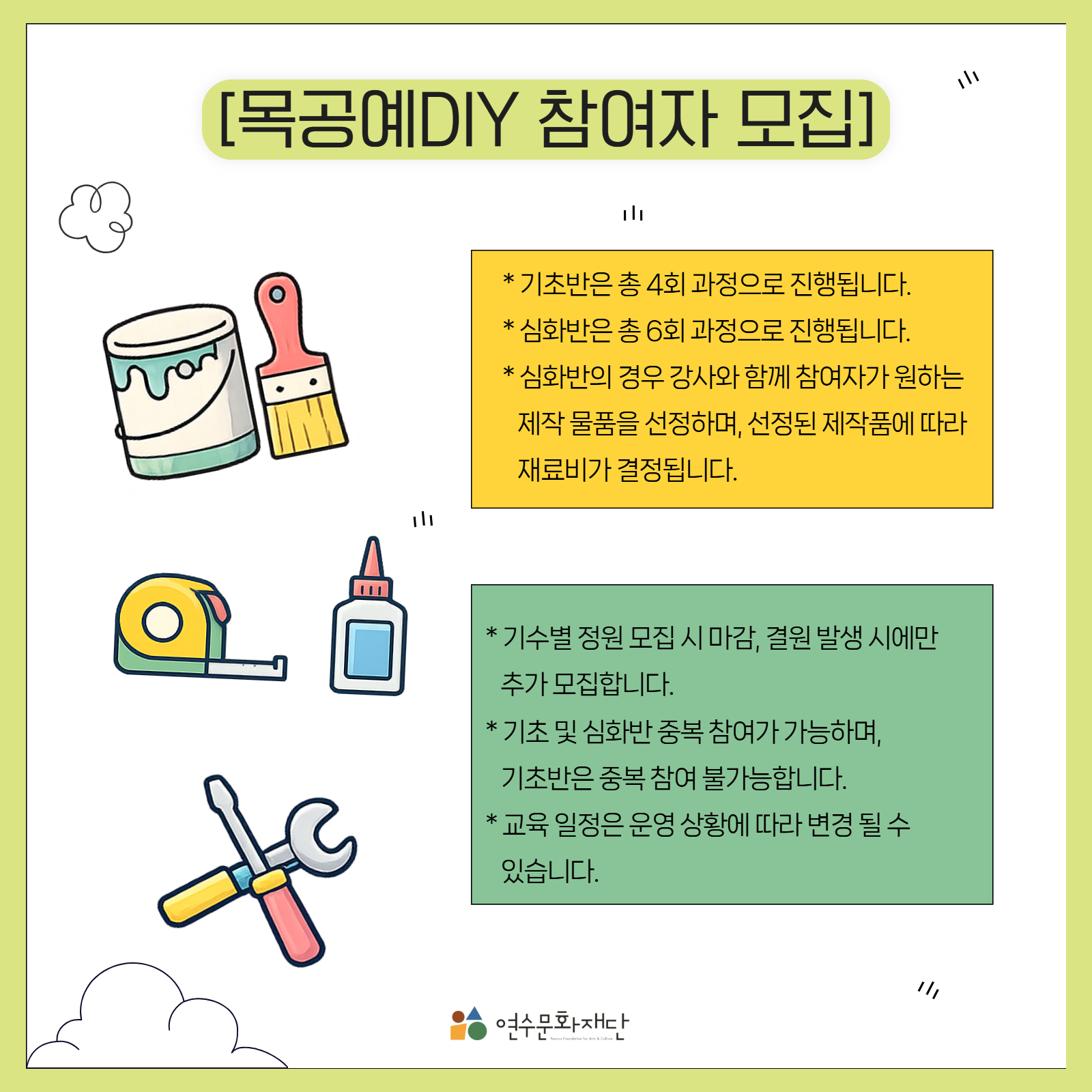 목공예DIY 참여자 모집

※ 기초반은 총 4회 과정으로 진행됩니다.

※ 심화반은 총 6회 과정으로 진행됩니다.

※ 심화반의 경우 강사와 함께 참여자가 원하는 제작 물품을 선정하며, 선정된 제작품에 따라 재료비가 결정됩니다.

※ 기수별 정원 모집 시 마감, 결원 발생 시에만 추가 모집합니다.

※ 기초 및 심화반 중복 참여가 가능하며, 기초반은 중복 참여 불가능합니다.

※ 교육 일정은 운영 상황에 따라 변경될 수 있습니다.

연수문화재단