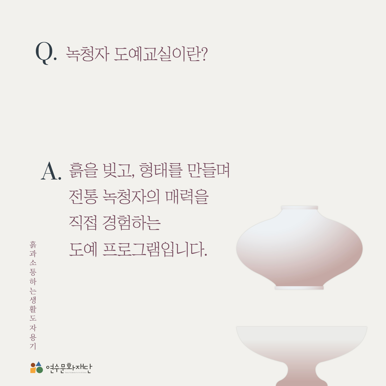 Q. 녹청자 도예교실이란?

A. 흙을 빚고, 형태를 만들며
전통 녹청자의 매력을
직접 경험하는
도예 프로그램입니다.

흙과 소통하는 생활도자용기

연수문화재단