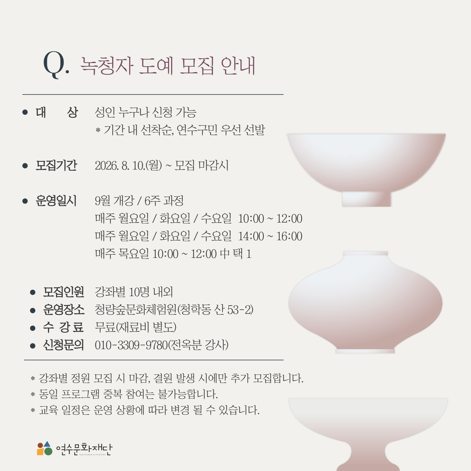 Q. 녹청자 도예 모집 안내

● 대상　성인 누구나 신청 가능
　　※ 기간 내 선착순, 연수구민 우선 선발

● 모집기간　2026. 8. 10.(월) ~ 모집 마감 시

● 운영일시　9월 개강  6주 과정
　　매주 월요일  화요일  수요일 10:00 ~ 12:00
　　매주 월요일  화요일  수요일 14:00 ~ 16:00
　　매주 목요일 10:00 ~ 12:00 中 택 1

● 모집인원　강좌별 10명 내외
● 운영장소　청량숲문화체험원(청학동 산 53-2)
● 수강료　무료(재료비 별도)
● 신청문의　010-3309-9780(전옥분 강사)

※ 강좌별 정원 모집 시 마감, 결원 발생 시에만 추가 모집합니다.
※ 동일 프로그램 중복 참여는 불가능합니다.
※ 교육 일정은 운영 상황에 따라 변경될 수 있습니다.

연수문화재단