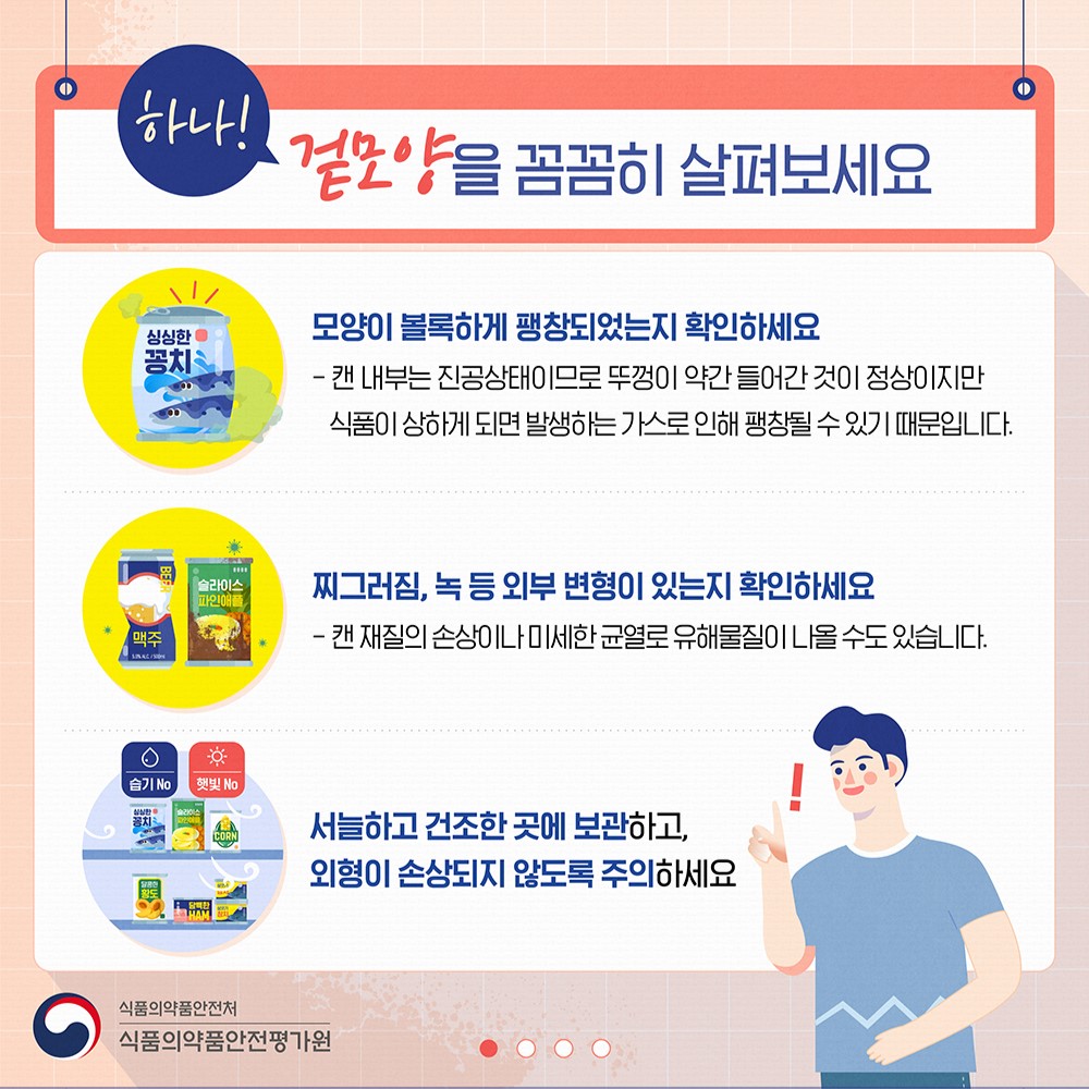 하나! 겉모양을 꼼꼼히 살펴보세요

모양이 볼록하게 팽창되어있는지 확인하세요

캔 내부는 진공상태이므로 뚜껑이 약간 들어간 것이 정상이지만 식품이 상하게 되면 발생하는 가스로 인해 팽창될 수 있기 때문입니다.

찌그러짐, 녹 등 외부 변형이 있는지 확인하세요

캔 재질의 손상이나 미세한 균열로 유해물질이 나올 수도 있습니다.

서늘하고 건조한 곳에 보관하고,
외형이 손상되지 않도록 주의하세요

식품의약품안전처
식품의약품안전평가원