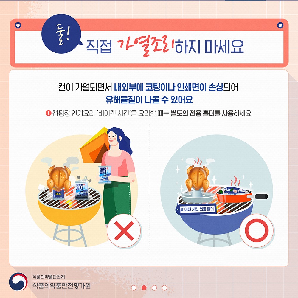 둘! 직접 가열조리하지 마세요

캔이 가열되면서 내외부에 코팅이나 인쇄면이 손상되어
유해물질이 나올 수 있어요

캠핑장 인기요리 ‘비어캔 치킨’을 요리할 때는 별도의 전용 홀더를 사용하세요.

식품의약품안전처
식품의약품안전평가원