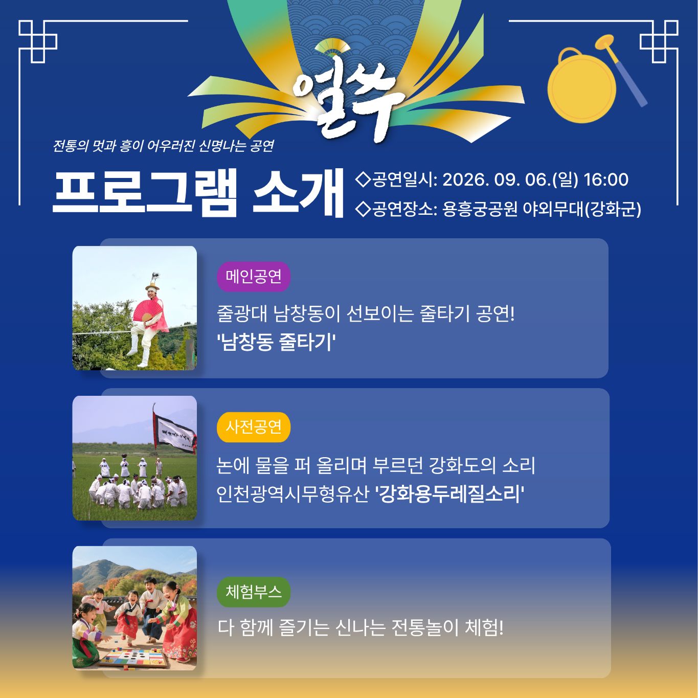 2. 9월 6일 공연

얼쑤

전통의 멋과 흥이 어우러진 신명나는 공연

프로그램 소개

◇공연일시: 2026. 09. 06.(일) 16:00
◇공연장소: 용흥궁공원 야외무대(강화군)

메인공연

줄광대 남창동이 선보이는 줄타기 공연!
'남창동 줄타기'

사전공연

논에 물을 퍼 올리며 부르던 강화도의 소리
인천광역시무형유산 '강화용두레질소리'

체험부스

다 함께 즐기는 신나는 전통놀이 체험!