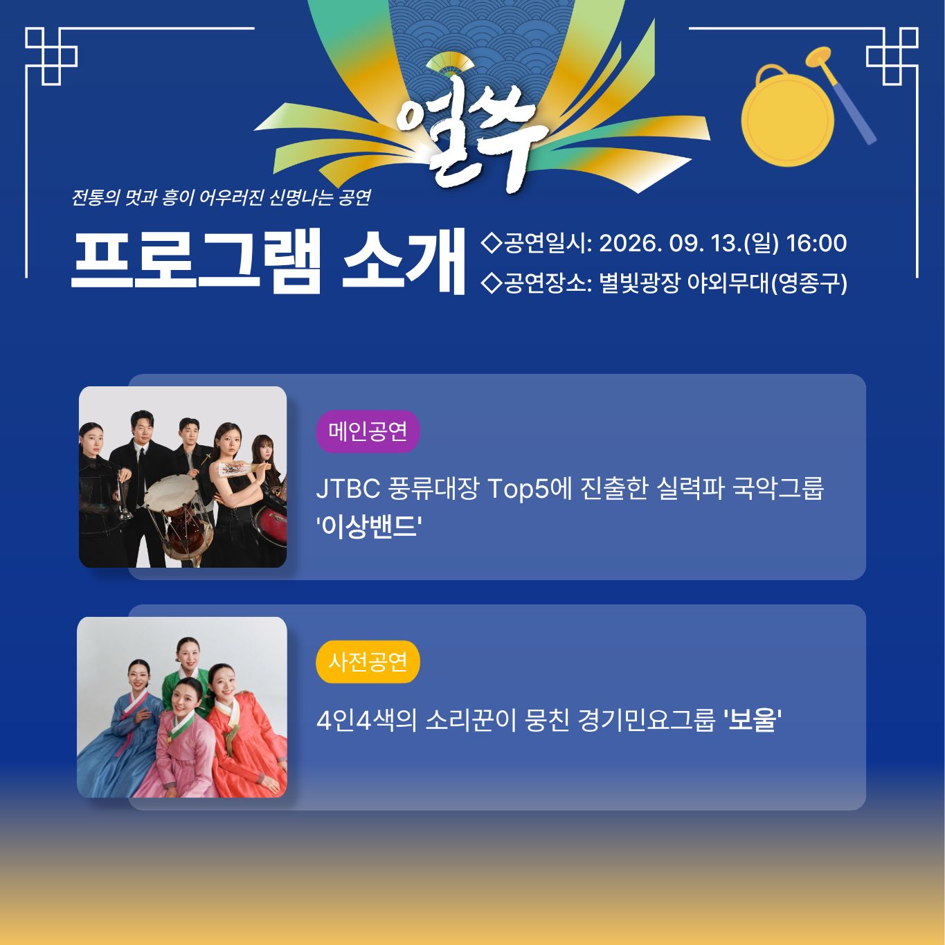 3. 9월 13일 공연

얼쑤

전통의 멋과 흥이 어우러진 신명나는 공연

프로그램 소개

◇공연일시: 2026. 09. 13.(일) 16:00
◇공연장소: 별빛광장 야외무대(영종구)

메인공연

JTBC 풍류대장 Top5에 진출한 실력파 국악그룹
'이상밴드'

사전공연

4인4색의 소리꾼이 뭉친 경기민요그룹 '보울'