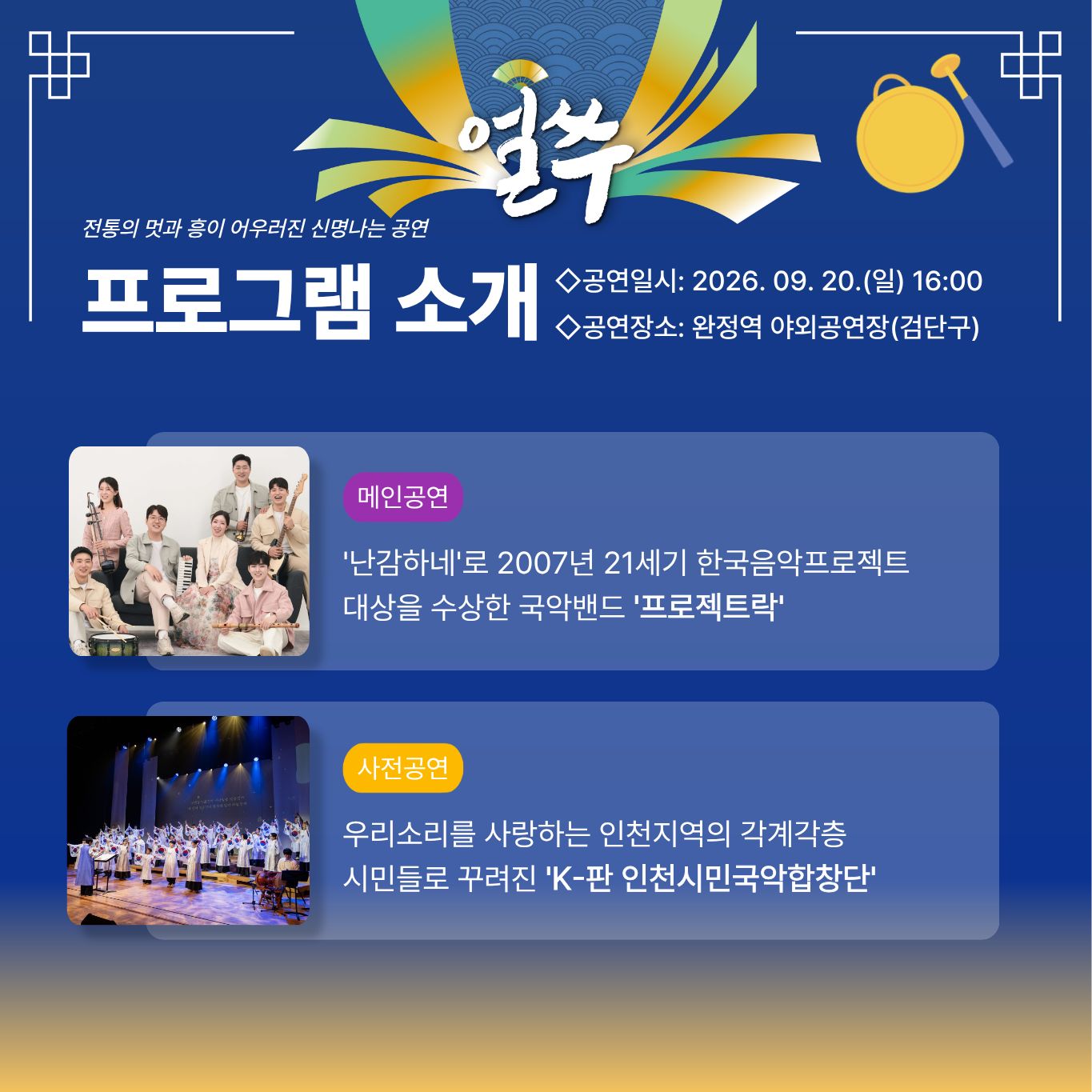4. 9월 20일 공연

얼쑤

전통의 멋과 흥이 어우러진 신명나는 공연

프로그램 소개

◇공연일시: 2026. 09. 20.(일) 16:00
◇공연장소: 완정역 야외공연장(검단구)

메인공연

'난감하네'로 2007년 21세기 한국음악프로젝트
대상을 수상한 국악밴드 '프로젝트락'

사전공연

우리소리를 사랑하는 인천지역의 각계각층
시민들로 꾸려진 'K-판 인천시민국악합창단'