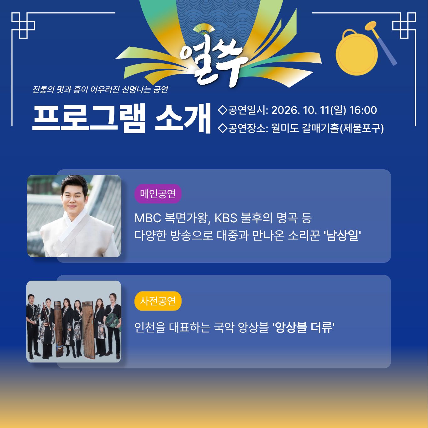 5. 10월 11일 공연

얼쑤

전통의 멋과 흥이 어우러진 신명나는 공연

프로그램 소개

◇공연일시: 2026. 10. 11(일) 16:00
◇공연장소: 월미도 갈매기홀(제물포구)

메인공연

MBC 복면가왕, KBS 불후의 명곡 등
다양한 방송으로 대중과 만나온 소리꾼 '남상일'

사전공연

인천을 대표하는 국악 앙상블 '앙상블 더류'