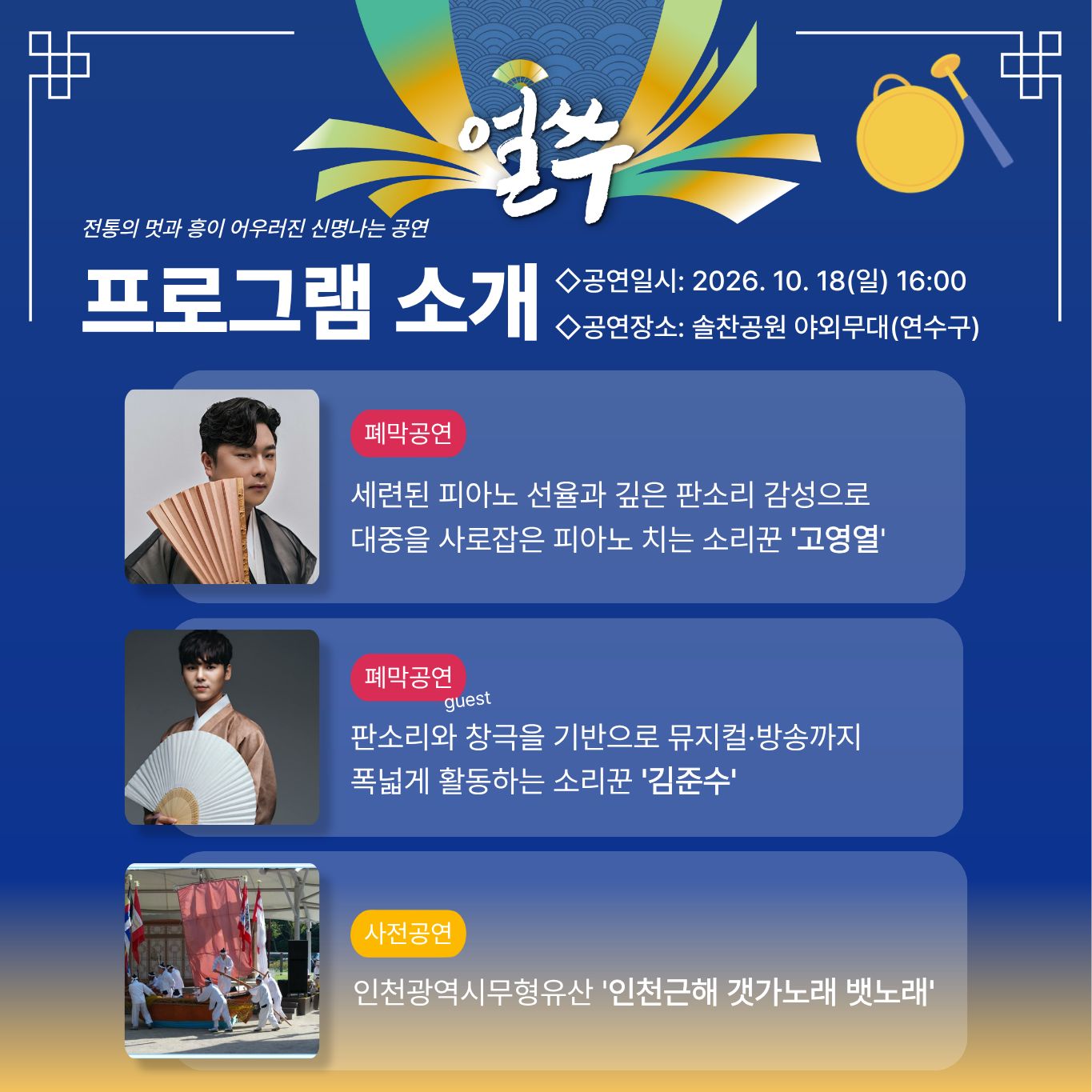 6. 10월 18일 공연

얼쑤

전통의 멋과 흥이 어우러진 신명나는 공연

프로그램 소개

◇공연일시: 2026. 10. 18(일) 16:00
◇공연장소: 솔찬공원 야외무대(연수구)

폐막공연

세련된 피아노 선율과 깊은 판소리 감성으로
대중을 사로잡은 피아노 치는 소리꾼 '고영열'

폐막공연 guest

판소리와 창극을 기반으로 뮤지컬·방송까지
폭넓게 활동하는 소리꾼 '김준수'

사전공연

인천광역시무형유산 '인천근해 갯가노래 뱃노래'