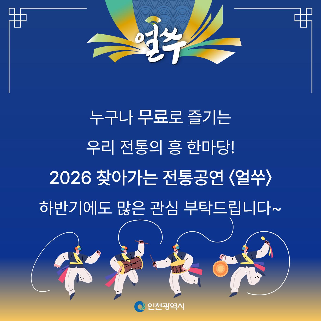7. 마무리

얼쑤

누구나 무료로 즐기는

우리 전통의 흥 한마당!

2026 찾아가는 전통공연 〈얼쑤〉

하반기에도 많은 관심 부탁드립니다~

인천광역시