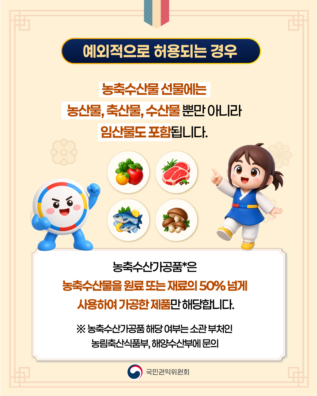 예외적으로 허용되는 경우

농축수산물 선물에는
농산물, 축산물, 수산물 뿐만 아니라
임산물도 포함됩니다.

농축수산가공품*은
농축수산물을 원료 또는 재료의 50% 넘게
사용하여 가공한 제품만 해당합니다.

※ 농축수산가공품 해당 여부는 소관 부처인
농림축산식품부, 해양수산부에 문의

국민권익위원회