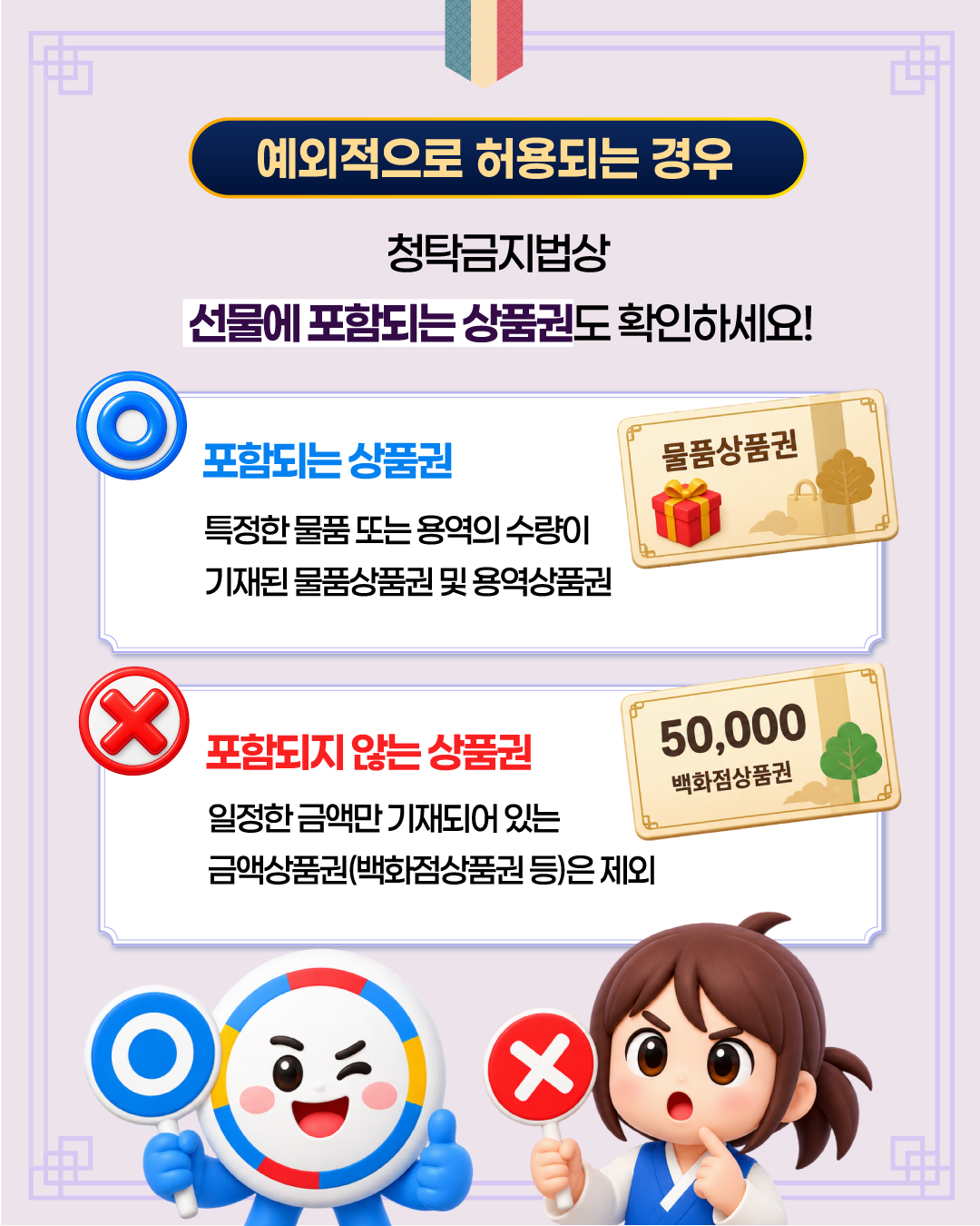 예외적으로 허용되는 경우

청탁금지법상
선물에 포함되는 상품권도 확인하세요!

○ 포함되는 상품권

특정한 물품 또는 용역의 수량이
기재된 물품상품권 및 용역상품권

물품상품권

× 포함되지 않는 상품권

일정한 금액만 기재되어 있는
금액상품권(백화점상품권 등)은 제외

50,000
백화점상품권