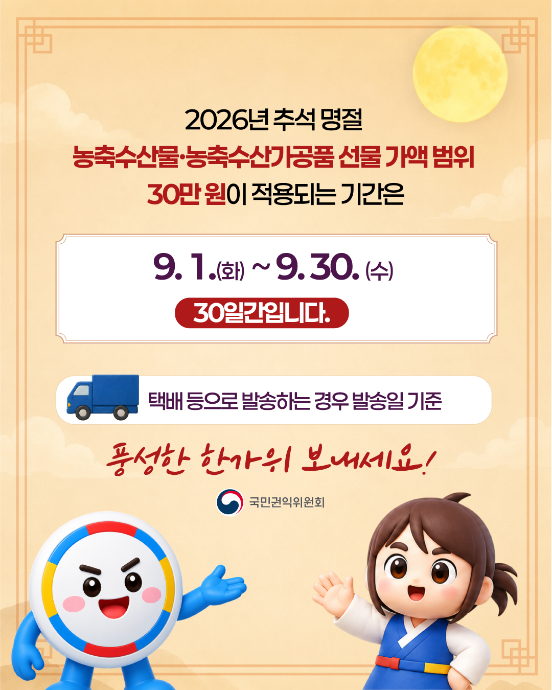 2026년 추석 명절

농축수산물·농축수산가공품 선물 가액 범위
30만 원이 적용되는 기간은

9. 1.(화) ~ 9. 30. (수)
30일간입니다.

택배 등으로 발송하는 경우 발송일 기준

풍성한 한가위 보내세요!

국민권익위원회