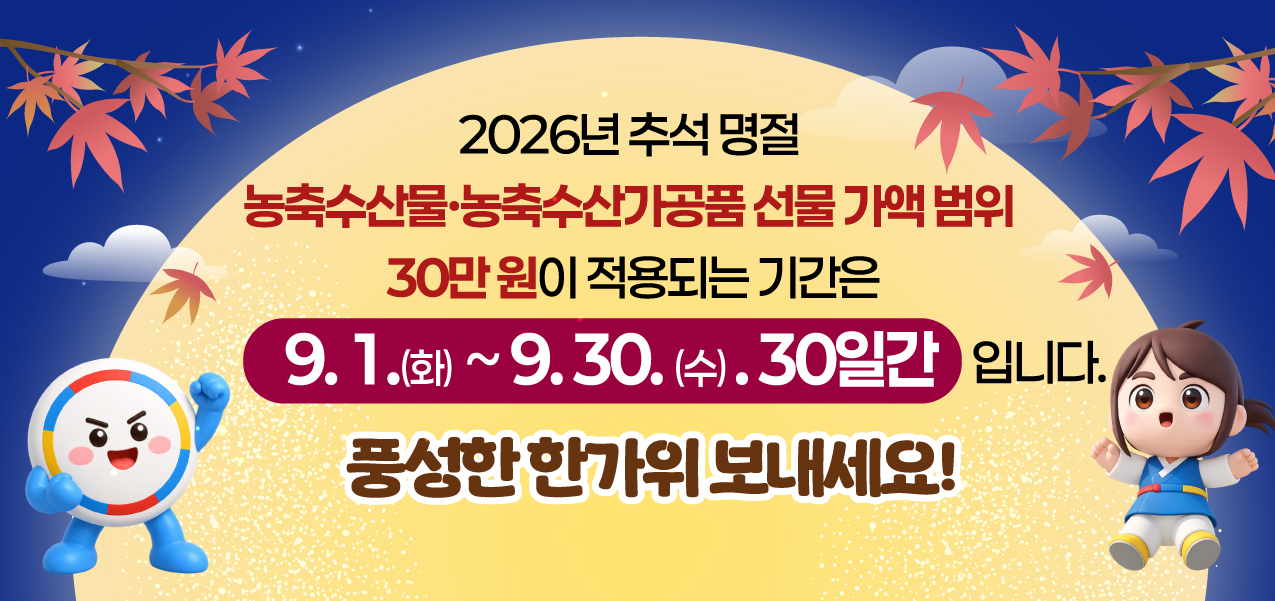2026년 추석 명절

농축수산물·농축수산가공품 선물 가액 범위
30만 원이 적용되는 기간은

9. 1.(화) ~ 9. 30.(수), 30일간 입니다.

풍성한 한가위 보내세요!
