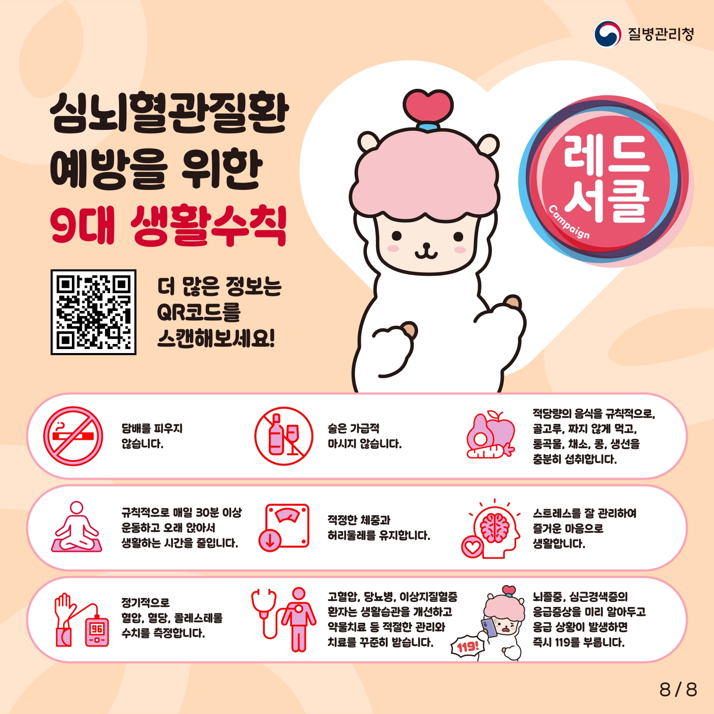 질병관리청

심뇌혈관질환
예방을 위한
9대 생활수칙

레드 서클
Campaign

더 많은 정보는
QR코드를
스캔해보세요!

담배를 피우지 않습니다.
술은 가급적 마시지 않습니다.
적당량의 음식을 규칙적으로, 골고루, 짜지 않게 먹고, 통곡물, 채소, 콩, 생선을 충분히 섭취합니다.
규칙적으로 매일 30분 이상 운동하고 오래 앉아서 생활하는 시간을 줄입니다.
적정한 체중과 허리둘레를 유지합니다.
스트레스를 잘 관리하여 즐거운 마음으로 생활합니다.
정기적으로 혈압, 혈당, 콜레스테롤 수치를 측정합니다.
고혈압, 당뇨병, 이상지질혈증 환자는 생활습관을 개선하고 약물치료 등 적절한 관리와 치료를 꾸준히 받습니다.
뇌졸중, 심근경색증의 응급증상을 미리 알아두고 응급 상황이 발생하면 즉시 119를 부릅니다.

8  8