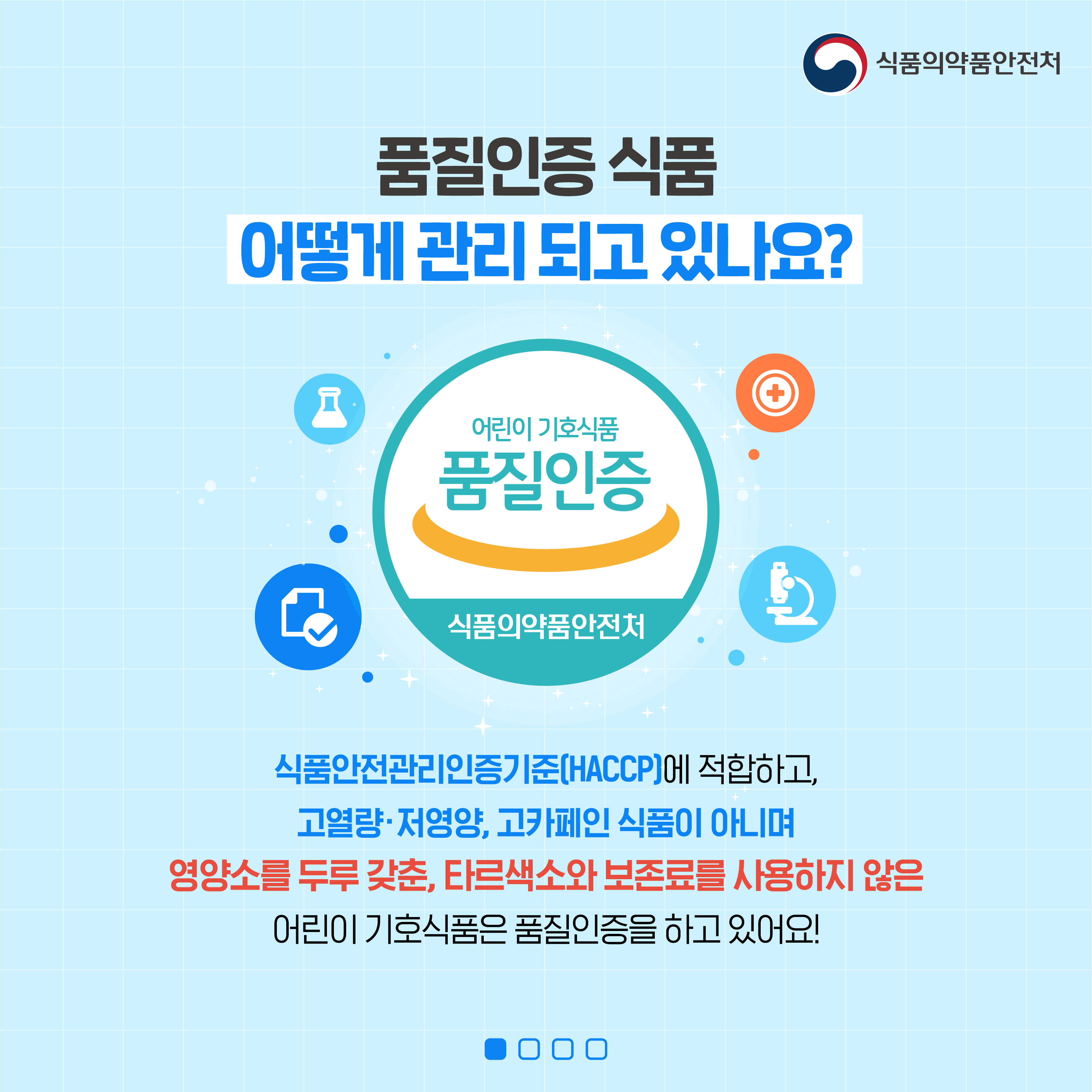 식품의약품안전처
품질인증 식품
어떻게 관리 되고 있나요?
어린이 기호식품
품질인증
식품의약품안전처
식품안전관리인증기준(HACCP)에 적합하고,
고열량·저영양, 고카페인 식품이 아니며
영양소를 두루 갖춘, 타르색소와 보존료를 사용하지 않은
어린이 기호식품은 품질인증을 하고 있어요!