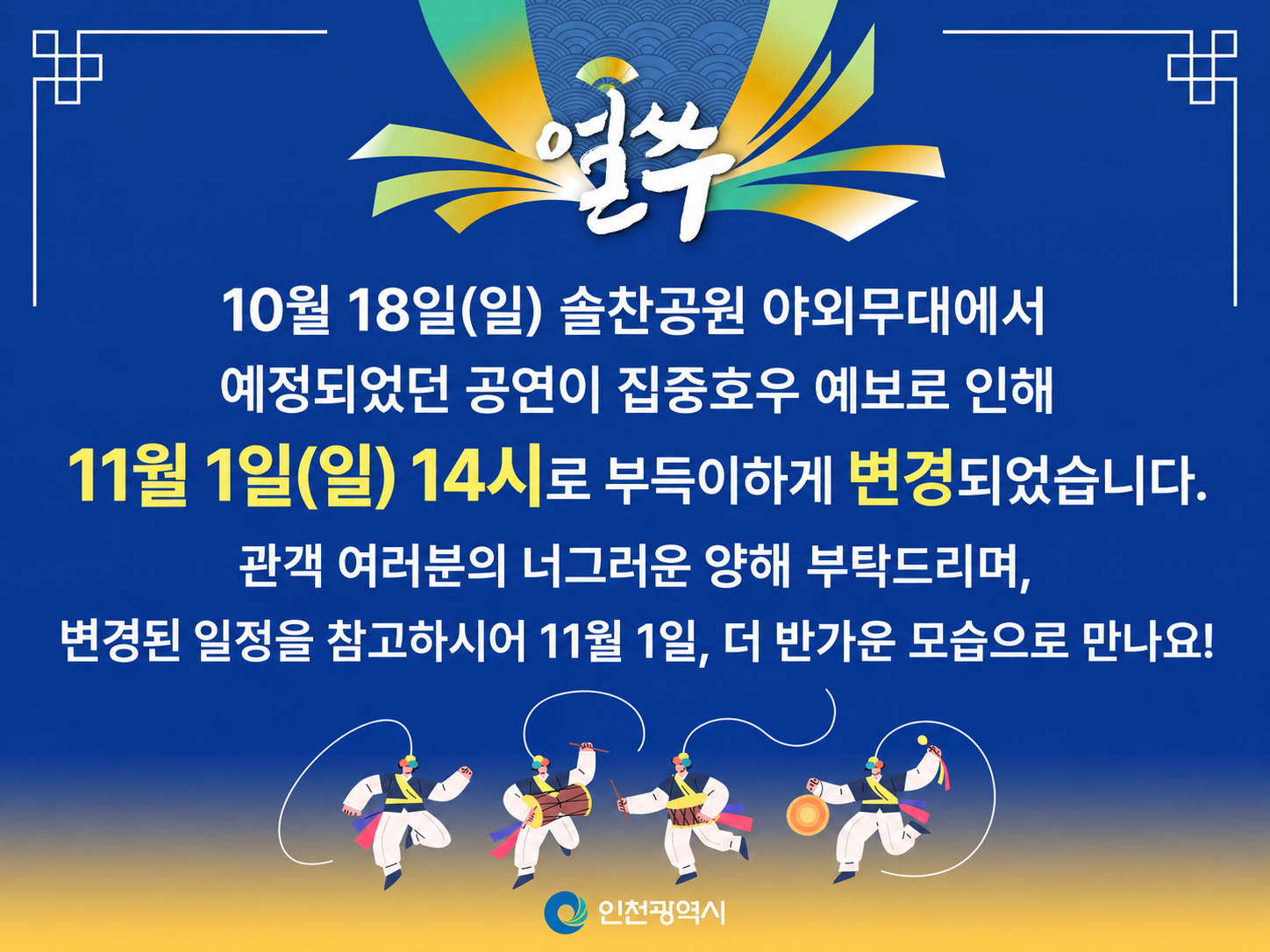 얼쑤
10월 18일(일) 솔찬공원 야외무대에서
예정되었던 공연이 집중호우 예보로 인해
11월 1일(일) 14시로 부득이하게 변경되었습니다.
관객 여러분의 너그러운 양해 부탁드리며,
변경된 일정을 참고하시어 11월 1일, 더 반가운 모습으로 만나요!
인천광역시