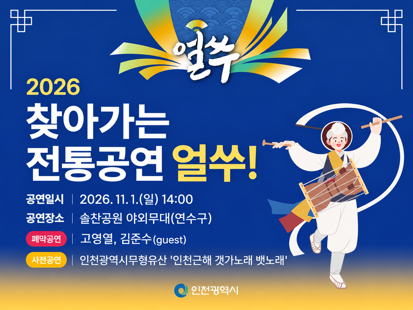 얼쑤
2026
찾아가는
전통공연 얼쑤!
공연일시 | 2026. 11. 1.(일) 14:00
공연장소 | 솔찬공원 야외무대(연수구)
폐막공연 | 고영열, 김준수(guest)
사전공연 | 인천광역시무형유산 '인천근해 갯가노래 뱃노래'
인천광역시