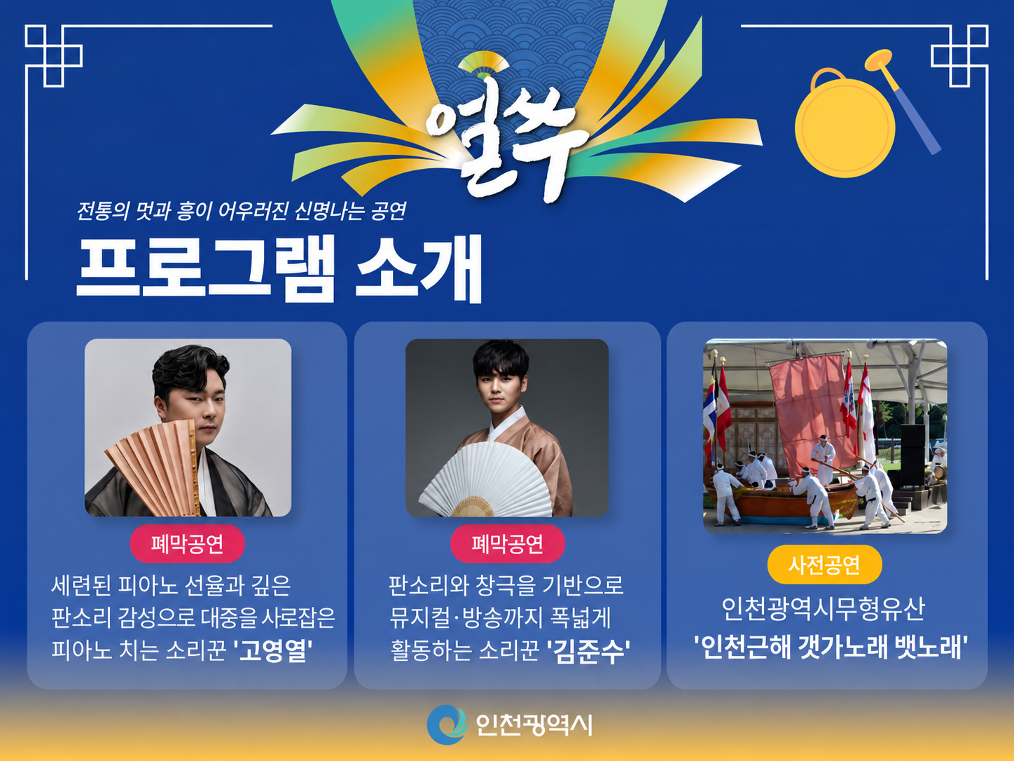얼쑤
전통의 멋과 흥이 어우러진 신명나는 공연
프로그램 소개
폐막공연
세련된 피아노 선율과 깊은
판소리 감성으로 대중을 사로잡은
피아노 치는 소리꾼 '고영열'
폐막공연
판소리와 창극을 기반으로
뮤지컬·방송까지 폭넓게
활동하는 소리꾼 '김준수'
사전공연
인천광역시무형유산
'인천근해 갯가노래 뱃노래'
인천광역시
