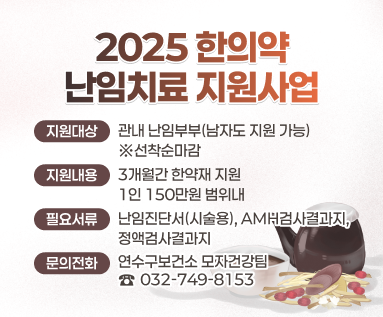 2025년 한의약 난임치료 지원사업  ○ 지원대상 : 관내 난임부부(남자도 지원 가능) ※선착순마감 ○ 지원내용 : 3개월간 한약재 지원 / 1인 150만원 범위내 ○ 필요서류 : 난임진단서(시술용), AMH검사결과지, 정액검사결과지 ○ 문의전화: 연수구보건소 모자건강팀(☎032-749-8153)