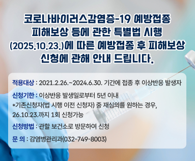 코로나바이러스감염증-19 예방접종 피해보상 등에 관한 특별법 시행(2025.10.23.)에 따른 예방접종 후 피해보상 신청에 관해 안내 드립니다. 적용대상 : 2021.2.26.~2024.6.30. 기간에 접종 후 이상반응 발생자 신청기한 : 이상반응 발생일로부터 5년 이내 *기존신청자(법 시행 이전 신청자) 중 재심의를 원하는 경우, 26.10.23.까지 1회 신청가능 신청방법 : 관할 보건소로 방문하여 신청 문 의 : 감염병관리과(032-749-8003)