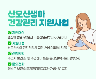 <산모신생아 건강관리 지원사업> ○ 지원기간: 출산예정일 40일전 ~ 출산일로부터 60일이내 ○ 지원내용: 산모신생아 건강관리사 지원 서비스(일부 지원) ○ 신청방법: 주소지 보건소, 동 주민센터 또는 온라인(복지로, 정부24) ○ 문의전화: 연수구 보건소 모자건강팀(☎032-749-8103)