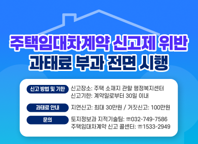 주택임대차계약 신고제 위반 과태료 부과 전면 시행
○ 신고 방법 및 기한
- 신고장소: 주택 소재지 관할 행정복지센터
- 신고기한: 계약일로부터 30일 이내
○ 과태료 안내
- 지연신고: 최대 30만원 / 거짓신고: 100만원
○ 문의
- 토지정보과 지적기술팀: ☏032-749-7586
- 주택임대차계약 신고 콜센터: ☏1533-2949