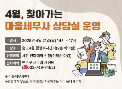 4월, 찾아가는 마을세무사 상담실 운영
- 일 시 : 2025년 4월 21일(월) 14시 ~ 17시
- 장 소 : 송도4동 행정복지센터(2층 회의실)
- 신청방법 : 사전 전화예약 신청(선착순 마감)
- 전화예약 : 연수구 세무과 세정팀(☎032-749-7462)
※ 마을세무사란?
구민들에게 무료로 세무상담을 지원해주는 우리 동네 세무사