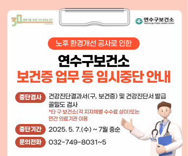 노후 환경개선 공사로 인한 연수구보건소 보건증 업무 등 임시중단 안내  중단검사 건강진단결과서(구, 보건증) 및 건강진단서 발급 골밀도 검사 *타 구 보건소(각 지자체별 수수료 상이)또는 민간 의료기관 이용  중단기간 2025. 5. 7.(수) ~ 7월 중순  문의전화 032-749-8031~5