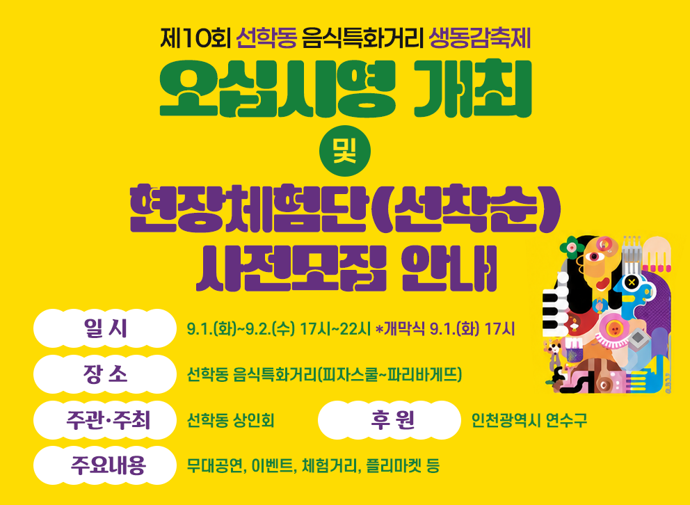 제10회 선학동 음식특화거리 생동감축제 오십시영 개최&nbsp;및&nbsp;현장체험단(선착순) 사전모집 안내&nbsp;&nbsp;- 일 시 : 9.1.(화)~9.2.(수) 17시~22시 *개막식 9.1.(화) 17시&nbsp;- 장 소 :선학동 음식특화거리(피자스쿨~파리바게뜨)&nbsp;- 주관·주최 : 선학동 상인회&nbsp;- 후 원 : 인천광역시 연수구&nbsp;- 주요내용 : 무대공연, 이벤트, 체험거리, 플리마켓 등&nbsp;