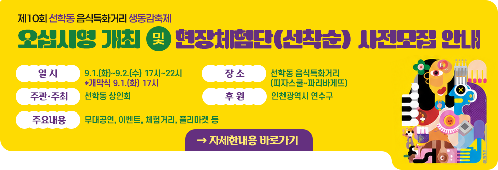 제10회 선학동 음식특화거리 생동감축제 오십시영 개최&nbsp;및&nbsp;현장체험단(선착순) 사전모집 안내&nbsp;&nbsp;- 일 시 : 9.1.(화)~9.2.(수) 17시~22시 *개막식 9.1.(화) 17시&nbsp;- 장 소 :선학동 음식특화거리(피자스쿨~파리바게뜨)&nbsp;- 주관·주최 : 선학동 상인회&nbsp;- 후 원 : 인천광역시 연수구&nbsp;- 주요내용 : 무대공연, 이벤트, 체험거리, 플리마켓 등&nbsp;&nbsp;→ 자세한내용 바로가기