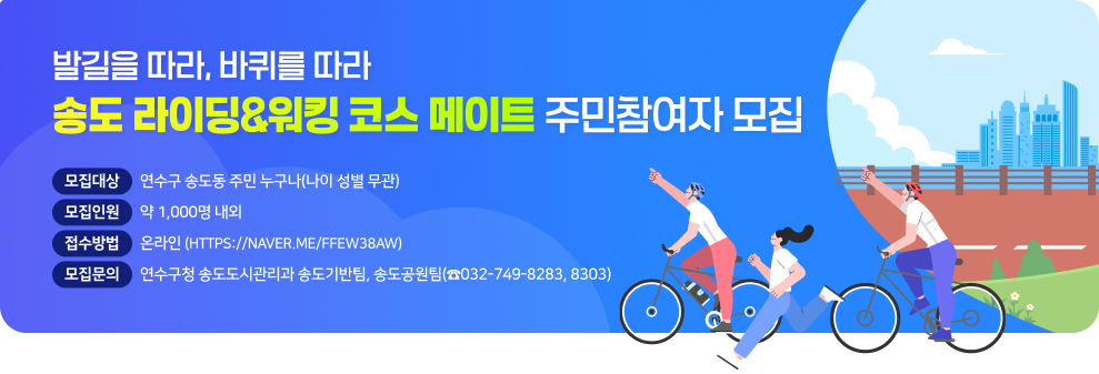 - 발길을 따라, 바퀴를 따라 - 송도 라이딩&워킹 코스 메이트 주민참여자 모집  ○ (모집대상) 연수구 송도동 주민 누구나(나이 성별 무관) ○ (모집인원) 약 1,000명 내외 ○ (접수방법) 온라인(https://naver.me/Ffew38aW) ○ (모집문의) 연수구청 송도도시관리과 송도기반팀,송도공원팀(☎032-749-8283, 8303)