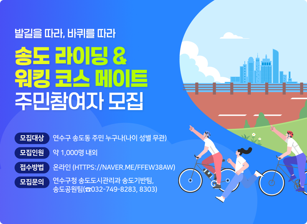 - 발길을 따라, 바퀴를 따라 - 송도 라이딩&워킹 코스 메이트 주민참여자 모집  ○ (모집대상) 연수구 송도동 주민 누구나(나이 성별 무관) ○ (모집인원) 약 1,000명 내외 ○ (접수방법) 온라인(https://naver.me/Ffew38aW) ○ (모집문의) 연수구청 송도도시관리과 송도기반팀,송도공원팀(☎032-749-8283, 8303)