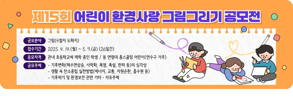 제15회 어린이 환경사랑 그림그리기 공모전  * 공모분야 : 그림(4절지 도화지) * 접수기간 : 2025. 4. 14.(월) ~ 5. 9.(금) (26일간) * 응모자격 : 관내 초등학교에 재학 중인 학생 / 동 연령대 홈스쿨링 어린이(연수구 거주) * 공모주제 &#9711; 기후변화(해수면상승, 사막화, 폭염, 폭설, 한파 등)의 심각성 &#9711; 생활 속 탄소중립 실천방법(에너지, 교통, 자원순환, 흡수원 등) &#9711; 기후위기 및 환경보전 관련 기타ㆍ자유주제
