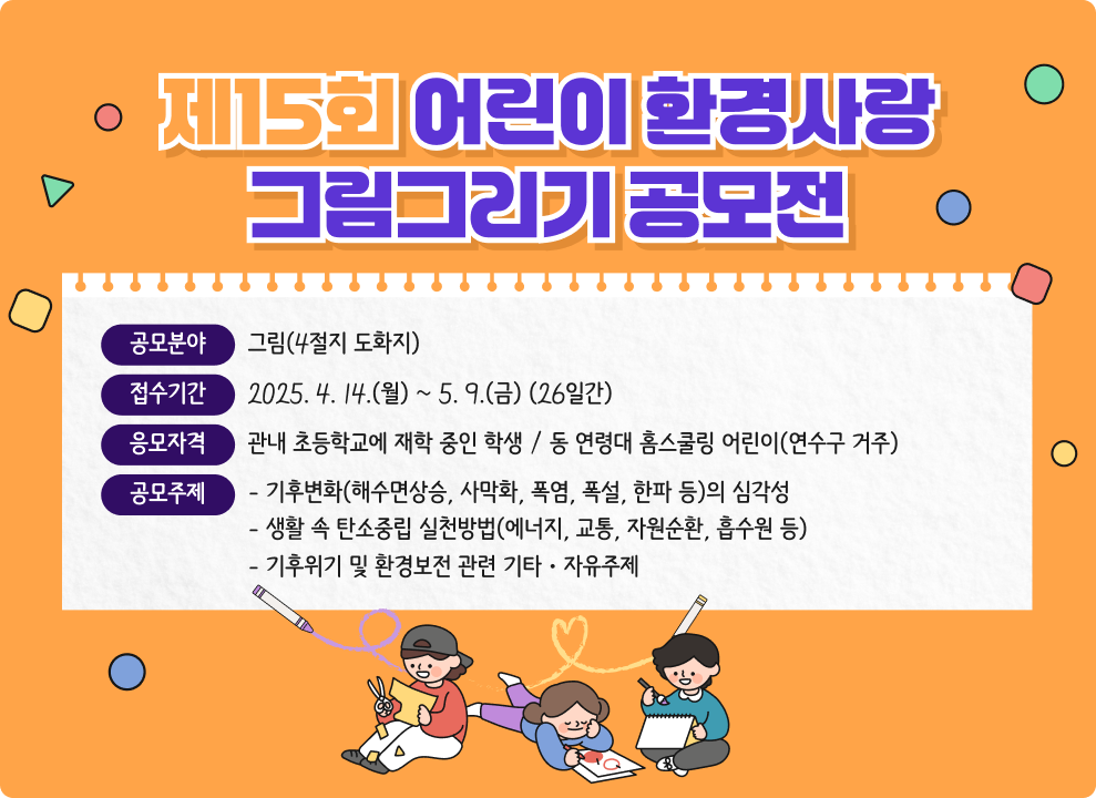 제15회 어린이 환경사랑 그림그리기 공모전  * 공모분야 : 그림(4절지 도화지) * 접수기간 : 2025. 4. 14.(월) ~ 5. 9.(금) (26일간) * 응모자격 : 관내 초등학교에 재학 중인 학생 / 동 연령대 홈스쿨링 어린이(연수구 거주) * 공모주제 &#9711; 기후변화(해수면상승, 사막화, 폭염, 폭설, 한파 등)의 심각성 &#9711; 생활 속 탄소중립 실천방법(에너지, 교통, 자원순환, 흡수원 등) &#9711; 기후위기 및 환경보전 관련 기타ㆍ자유주제