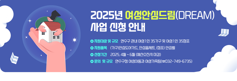 2025년 여성안심드림(Dream) 사업 신청 안내 ○ 지원대상 및 규모 : 연수구 관내 여성1인 35가구 및 여성1인 35점포 ○ 지원품목 : (가구)안심도어가드, 안심홈세트, (점포) 안심벨 ○ 신청기간 : 2025. 4월 ~ 6월 (예산소진시 마감) ○ 문의 : 연수구청 여성아동과 여성가족팀(☎032-749-6735)