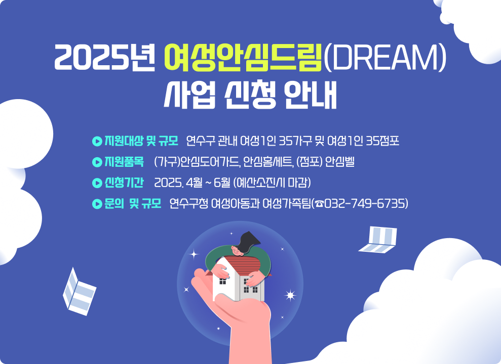 2025년 여성안심드림(Dream) 사업 신청 안내 ○ 지원대상 및 규모 : 연수구 관내 여성1인 35가구 및 여성1인 35점포 ○ 지원품목 : (가구)안심도어가드, 안심홈세트, (점포) 안심벨 ○ 신청기간 : 2025. 4월 ~ 6월 (예산소진시 마감) ○ 문의 : 연수구청 여성아동과 여성가족팀(☎032-749-6735)